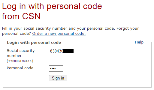 Log in
with personal code from CSN --- Fill in your social security number and your
personal code. Forgot your personal code? Link: Order a new personal code. ---
Login with personal code [Help] --- Social security number (YYMMDDXXXX): [text
field: 830430XXXX] --- Personal code: [password field: ****] --- [Sign in]