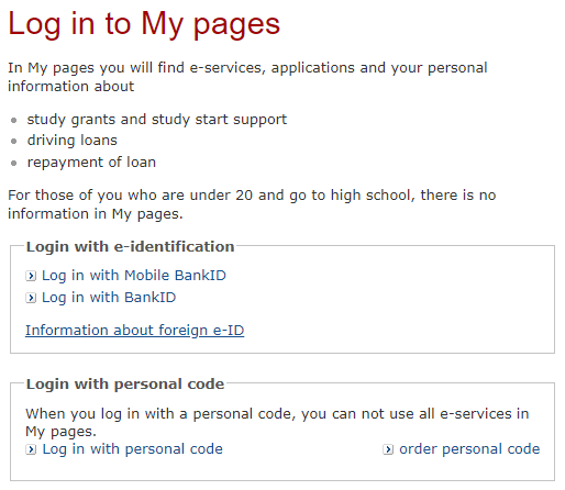 Log in to My pages ---
In My pages you will find e-services, applications and your personal
information about study grants and study start support, driving loans,
repayment of loan. For those of you who are under 20 and go to high school,
there is no information in My pages. --- Login with e-identification: > Log
in with Mobile BankID > Log in with BankID --- Information about foreign
e-ID --- Login with personal code: When you log in with a personal code, you
can not use all e-services in My pages. > Log in with personal code >
order personal code