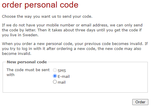 order personal code --- Choose the way you want us to send your code. ---
If we do not have your mobile number or email address, we can only send the
code by letter. Then it takes about three days until you get the code if you
live in Sweden. --- When you order a new personal code, your previous code
becomes invalid. If you try to log in with it after ordering a new code, the
new code may also become invalid. --- New personal code --- The code must be
sent with: --- Disabled option: () SMS --- Option: ( ) E-mail --- Option: ( )
mail --- [Order]