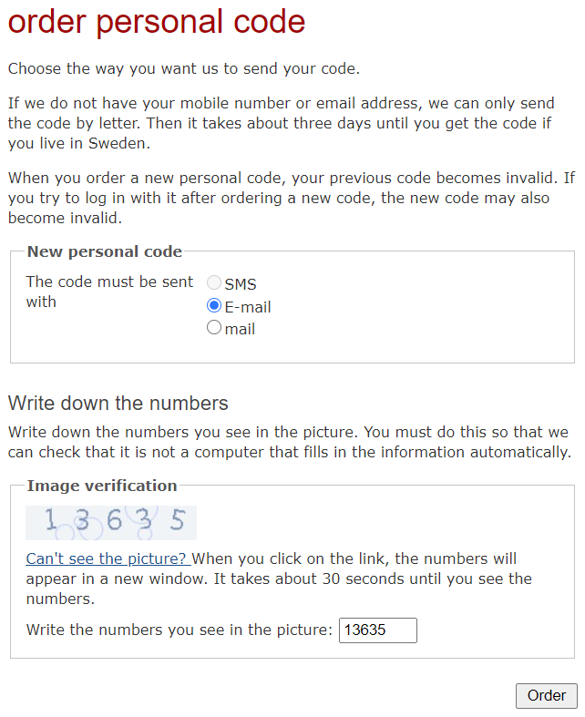 order personal code --- Choose the way you want us to send your code. ---
If we do not have your mobile number or email address, we can only send the
code by letter. Then it takes about three days until you get the code if you
live in Sweden. --- When you order a new personal code, your previous code
becomes invalid. If you try to log in with it after ordering a new code, the
new code may also become invalid. --- New personal code --- The code must be
sent with: --- Disabled option: () SMS --- Option: ( ) E-mail --- Option: ( )
mail --- Write down the numbers --- Write down the numbers you see in the
picture. You must do this so that we can check that it is not a computer that
fills in the information automatically. --- Image verification --- [image:
13635] Link: Can't see the picture? When you click on the link, the numbers
will appear in a new window. It takes about 30 seconds until you see the
numbers. --- Write the numbers you see in the picture: [text field: 13635] ---
[Order]