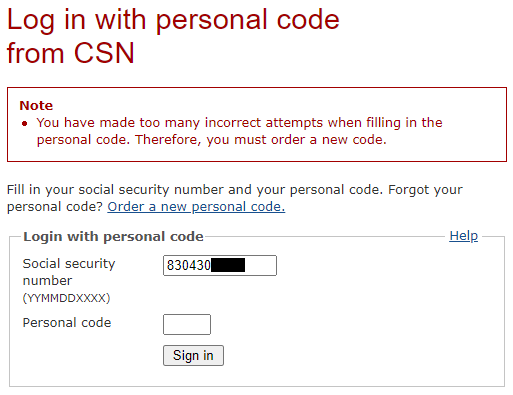 Log in with
personal code from CSN --- Note --- You have made too many incorrect attempts
when filling in the personal code. Therefore, you must order a new code. ---
Fill in your social security number and your personal code. Forgot your
personal code? Link: Order a new personal code. --- Login with personal code
[Help] --- Social security number (YYMMDDXXXX): [text field: 830430XXXX] ---
Personal code: [password field] --- [Sign in]